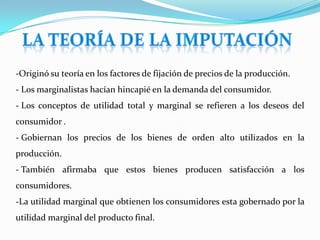 Dos de sus contribuciones más significativas de Menger fueron perdurables: Teorías del valor y la imputación.TEORÍA DEL VALOR DE MENGER- La sustentó en el concepto de utilidad. No utilizó las matemáticas y evitó desarrollarla sobre una base bethamita de Bethman.
