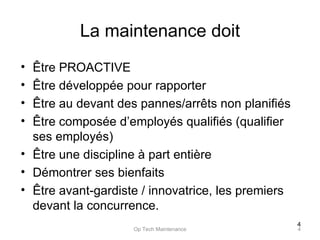 La maintenance doit Être PROACTIVE Être développée pour rapporter Être au devant des pannes/arrêts non planifiés Être composée d’employés qualifiés (qualifier ses employés) Être une discipline à part entière Démontrer ses bienfaits Être avant-gardiste / innovatrice, les premiers devant la concurrence.  Op Tech Maintenance 