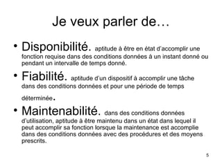 Je veux parler de… Disponibilité.  aptitude à être en état d’accomplir une fonction requise dans des conditions données à un instant donné ou pendant un intervalle de temps donné. Fiabilité.  aptitude d’un dispositif à accomplir une tâche dans des conditions données et pour une période de temps déterminée . Maintenabilité.  dans des conditions données d’utilisation, aptitude à être maintenu dans un état dans lequel il peut accomplir sa fonction lorsque la maintenance est accomplie dans des conditions données avec des procédures et des moyens prescrits. 