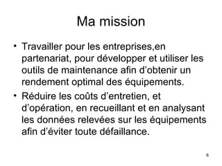 Ma mission Travailler pour les entreprises,en partenariat, pour développer et utiliser les outils de maintenance afin d’obtenir un rendement optimal des équipements.  Réduire les coûts d’entretien, et d’opération, en recueillant et en analysant les données relevées sur les équipements afin d’éviter toute défaillance. 