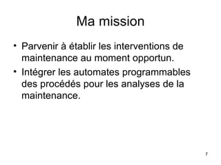 Ma mission Parvenir à établir les interventions de maintenance au moment opportun. Intégrer les automates programmables des procédés pour les analyses de la maintenance. 