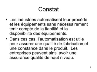 Constat Les industries automatisent leur procédé et les équipements sans nécessairement tenir compte de la fiabilité et la disponibilité des équipements. Dans ces cas, l’automatisation est utile pour assurer une qualité de fabrication et une constance dans le produit.  Les entreprises peuvent ainsi avoir une assurance qualité de haut niveau. 
