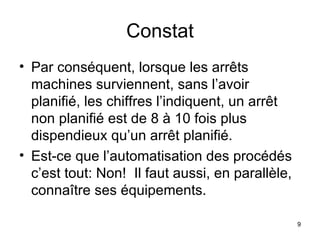 Constat Par conséquent, lorsque les arrêts machines surviennent, sans l’avoir planifié, les chiffres l’indiquent, un arrêt non planifié est de 8 à 10 fois plus dispendieux qu’un arrêt planifié. Est-ce que l’automatisation des procédés c’est tout: Non!  Il faut aussi, en parallèle, connaître ses équipements. 