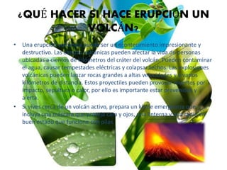 ¿QUÉ HACER SI HACE ERUPCIÓN UN
VOLCÁN?
• Una erupción volcánica puede ser un acontecimiento impresionante y
destructivo. Las cenizas volcánicas pueden afectar la vida de personas
ubicadas a cientos de kilómetros del cráter del volcán. Pueden contaminar
el agua, causar tempestades eléctricas y colapsar techos. Las explosiones
volcánicas pueden lanzar rocas grandes a altas velocidades y a varios
kilómetros de distancia. Estos proyectiles pueden provocar muertes por
impacto, sepultura o calor, por ello es importante estar prevenidos y
alerta.
• Si vives cerca de un volcán activo, prepara un kit de emergencia que
incluya una máscara que proteja cara y ojos, una linterna y una radio en
buen estado que funcione con pilas.
 