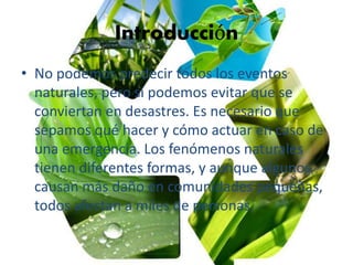 Introducción
• No podemos predecir todos los eventos
naturales, pero sí podemos evitar que se
conviertan en desastres. Es necesario que
sepamos qué hacer y cómo actuar en caso de
una emergencia. Los fenómenos naturales
tienen diferentes formas, y aunque algunos
causan más daño en comunidades pequeñas,
todos afectan a miles de personas.
 