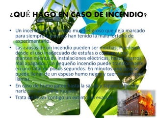 ¿QUÉ HAGO EN CASO DE INCENDIO?
• Un incendio es un evento muy peligroso que deja marcado
para siempre a quienes han tenido la mala fortuna de
experimentarlo.
• Las causas de un incendio pueden ser muchas. Pueden ir
desde el uso inadecuado de estufas o cocinas y mal
mantenimiento de instalaciones eléctricas, hasta cigarros
mal apagados. Un pequeño incendio puede transformarse
en uno fatal en pocos segundos. En minutos una casa se
puede llenar de un espeso humo negro y caer envuelta en
llamas.
• En caso de humo gatea hasta la salida y tápate la boca y
nariz con una toalla mojada.
• Trata de llevar contigo un extintor al evacuar.
 