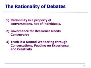 10
The Rationality of Debates
1) Rationality is a property of
conversations, not of individuals.
2) Governance for Resilience Needs
Controversy
3) Truth is a Nomad Wandering through
Conversations, Feeding on Experience
and Creativity
 