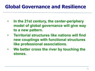 11
• In the 21st century, the center-periphery
model of global governance will give way
to a new pattern.
• Territorial structures like nations will find
new couplings with functional structures
like professional associations.
• We better cross the river by touching the
stones.
Global Governance and Resilience
 