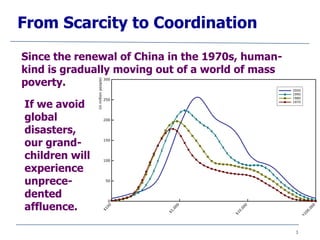 3
From Scarcity to Coordination
Since the renewal of China in the 1970s, human-
kind is gradually moving out of a world of mass
poverty.
If we avoid
global
disasters,
our grand-
children will
experience
unprece-
dented
affluence.
 