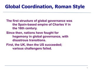 5
Global Coordination, Roman Style
The first structure of global governance was
the Spain-based empire of Charles V in
the 16th century.
Since then, nations have fought for
hegemony in global governance, with
disastrous transitions.
First, the UK, then the US succeeded;
various challengers failed.
 