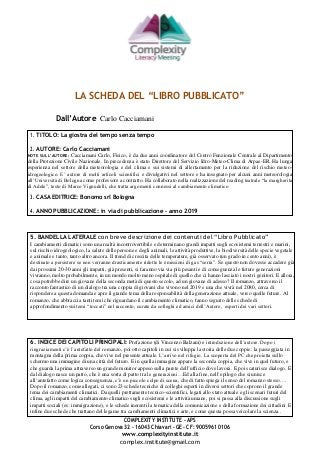 COMPLEXITY INSTITUTE -APS
Corso Genova 32 - 16043 Chiavari – GE - CF: 90059610106
www.complexityinstitute.it
complex.institute@gmail.com
LA SCHEDA DEL “LIBRO PUBBLICATO”
Dall’Autore Carlo Cacciamani
1. TITOLO: La giostra del tempo senza tempo
2. AUTORE: Carlo Cacciamani
NOTE SULL’AUTORE: Cacciamani Carlo, Fisico, è da due anni coordinatore del Centro Funzionale Centrale al Dipartimento
della Protezione Civile Nazionale. In precedenza è stato Direttore del Servizio Idro-Meteo-Clima di Arpae-ER. Ha lunga
esperienza nel settore della meteorologia e del clima e sui sistemi di allertamento per la riduzione del rischio meteo-
idrogeologico. E’ autore di molti articoli scientifici e divulgativi nel settore e ha insegnato per alcuni anni meteorologia
all’Università di Bologna come professore a contratto. Ha collaborato nella realizzazione del reading teatrale “la margherita
di Adele”, testo di Marco Vignudelli, che tratta argomenti connessi al cambiamento climatico
3. CASA EDITRICE: Bonomo srl Bologna
4. ANNO PUBBLICAZIONE: in via di pubblicazione – anno 2019
5. BANDELLA LATERALE con breve descrizione dei contenuti del “Libro Pubblicato”
I cambiamenti climatici sono una realtà incontrovertibile e determinano grandi impatti sugli ecosistemi terrestri e marini,
sul rischio idrogeologico, la salute delle persone e degli animali, le attività produttive, la biodiversità delle specie vegetale
e animale e tanto, tanto altro ancora. Il trend di crescita delle temperature, già osservato (un grado in cento anni), è
destinato a persistere se non verranno drasticamente ridotte le emissioni di gas “serra”. Se questo non dovesse accadere già
dai prossimi 20-30 anni gli impatti, già presenti, si faranno via via più pesanti e di conseguenza le future generazioni
vivranno, molto probabilmente, in un mondo molto meno ospitale di quello che ci hanno lasciato i nostri genitori. E allora,
cosa potrebbe dire un giovane della seconda metà di questo secolo, ad un giovane di adesso? Il romanzo, attraverso il
racconto fantastico di un dialogo tra una coppia di giovani che vivono nel 2019 e una che vivrà nel 2080, cerca di
rispondere a questa domanda e apre il grande tema della responsabilità della generazione attuale, verso quelle future. Al
romanzo, che abbraccia tanti temi che riguardano il cambiamento climatico, fanno seguito delle schede di
approfondimento sui temi “toccati” nel racconto, curate da colleghi ed amici dell’Autore, esperti dei vari settori.
6. INDICE DEI CAPITOLI PRINCIPALI: Prefazione (di Vincenzo Balzani) e introduzione dell’autore. Dopo i
ringraziamenti c’è l’antefatto del romanzo, poi otto capitoli in cui si sviluppa la storia delle due coppie: la passeggiata in
montagna della prima coppia, che vive nel presente attuale. L’arrivo nel rifugio. La scoperta del PC che proietta sullo
schermo una immagine di una città del futuro. E in quella immagine appare la seconda coppia, che vive in quel futuro, e
che guarda la prima attraverso un grande monitor appeso sulla parete dell’ufficio dove lavora. E poi scaturisce dialogo. E
dal dialogo nasce un patto, che è una sorta di patto tra le generazioni…Ed alla fine, nell’epilogo che si unisce
all’antefatto come logica conseguenza, c’è un piccolo colpo di scena, che di fatto spiega il senso del romanzo stesso….
Dopo il romanzo, come allegati, ci sono 23 schede tecniche di colleghi esperti in diversi settori che coprono il grande
tema dei cambiamenti climatici. Da quelli prettamente tecnico-scientifici, legati allo stato attuale e gli scenari futuri del
clima, agli impatti del cambiamento climatico sugli ecosistemi e le attività umane, poi si passa alla discussione sugli
impatti sociali (es: immigrazione), e le schede inerenti la tematica della comunicazione e della formazione dei cittadini. E
infine due schede che trattano del legame tra cambiamenti climatici e arte, e come questa possa veicolare la scienza..
 