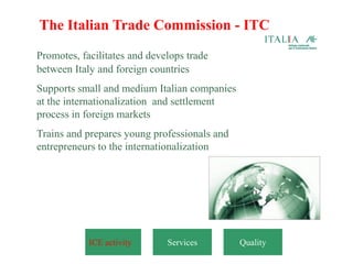 The Italian Trade Commission - ITC
Promotes, facilitates and develops trade
between Italy and foreign countries
Supports small and medium Italian companies
at the internationalization and settlement
process in foreign markets
Trains and prepares young professionals and
entrepreneurs to the internationalization




            ICE activity      Services        Quality
 