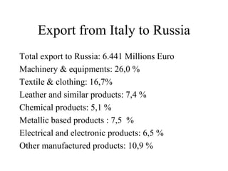 Export from Italy to Russia
Total export to Russia: 6.441 Millions Euro
Machinery & equipments: 26,0 %
Textile & clothing: 16,7%
Leather and similar products: 7,4 %
Chemical products: 5,1 %
Metallic based products : 7,5 %
Electrical and electronic products: 6,5 %
Other manufactured products: 10,9 %
 