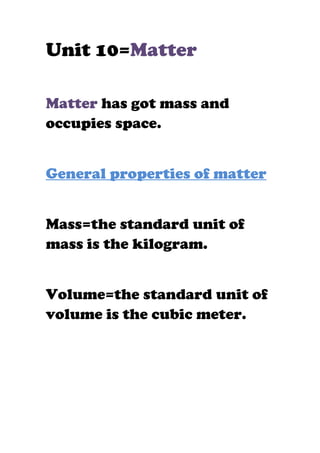 Unit 10=Matter

Matter has got mass and
occupies space.


General properties of matter


Mass=the standard unit of
mass is the kilogram.


Volume=the standard unit of
volume is the cubic meter.
 