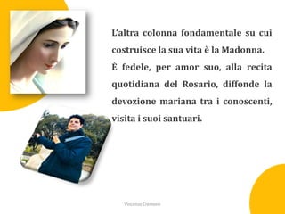 L’altra colonna fondamentale su cui

costruisce la sua vita è la Madonna.
È fedele, per amor suo, alla recita
quotidiana del Rosario, diffonde la
devozione mariana tra i conoscenti,
visita i suoi santuari.

Vincenzo Cremone

 