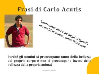 Frasi di Carlo Acutis

Perché gli uomini si preoccupano tanto della bellezza
del proprio corpo e non si preoccupano invece della
bellezza della propria anima?
Vincenzo Cremone

 