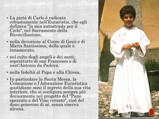  La pietà di Carlo è radicata
robustamente nell’Eucaristia, che egli
definiva "la mia autostrada per il
Cielo“, nel Sacramento della
Riconciliazione,
 nella devozione al Cuore di Gesù e di
Maria Santissima, della quale è
innamorato,
 nel culto degli angeli e dei santi,
soprattutto di san Francesco e di
sant’Antonio da Padova,
 nella fedeltà al Papa e alla Chiesa.
 In particolare la Santa Messa, la
Comunione e l’Adorazione Eucaristica
quotidiane sono il segreto della sua vita
interiore, che si configura sempre più
decisamente nel progetto del "Pane
spezzato e del Vino versato", cioè del
dono generoso di sé, senza riserva
alcuna.
 