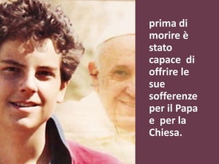 prima di
morire è
stato
capace di
offrire le
sue
sofferenze
per il Papa
e per la
Chiesa.
 