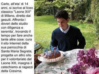 Carlo, all’eta’ di 14
anni, si iscrive al liceo
classico "Leone XIII"
di Milano, diretto dai
gesuiti. Affronta i
doveri dello studio
con diligenza e
serenita’, trovando il
tempo per fare anche
tante altre cose: cura
il sito Internet della
sua parrocchia di
Santa Maria Segreta,
progetta un altro sito
per il volontariato del
Leone XIII, insegna il
catechismo ai ragazzi
della Cresima.
 
