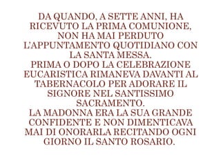DA QUANDO, A SETTE ANNI, HA
RICEVUTO LA PRIMA COMUNIONE,
NON HA MAI PERDUTO
L’APPUNTAMENTO QUOTIDIANO CON
LA SANTA MESSA.
PRIMA O DOPO LA CELEBRAZIONE
EUCARISTICA RIMANEVA DAVANTI AL
TABERNACOLO PER ADORARE IL
SIGNORE NEL SANTISSIMO
SACRAMENTO.
LA MADONNA ERA LA SUA GRANDE
CONFIDENTE E NON DIMENTICAVA
MAI DI ONORARLA RECITANDO OGNI
GIORNO IL SANTO ROSARIO.
 