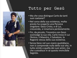 Tutto per Gesù
• Ma che cosa distingue Carlo da tanti
suoi coetanei?
• Nel corso della sua esistenza, molto
presto ha scoperto una Persona
singolare: Gesù Cristo, e di Lui,
crescendo, si innamora perdutamente.
• Fin, da piccolo, l’incontro con Gesù
sconvolge la sua vita. Carlo trova in Lui
l’Amico, il Maestro, il Salvatore, la
Ragione stessa della sua esistenza.
• Senza Gesù nel suo vivere quotidiano,
non si comprende nulla della sua vita, in
tutto simile a quella dei suoi amici, ma
che custodisce in sé questo invincibile
Segreto.
 