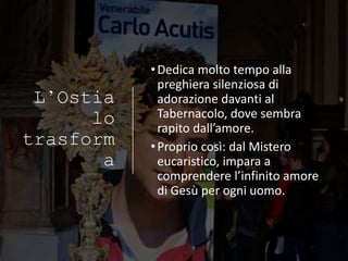 L’Ostia
lo
trasform
a
•Dedica molto tempo alla
preghiera silenziosa di
adorazione davanti al
Tabernacolo, dove sembra
rapito dall’amore.
•Proprio così: dal Mistero
eucaristico, impara a
comprendere l’infinito amore
di Gesù per ogni uomo.
 