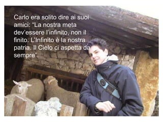 Carlo era solito dire ai suoi
amici: “La nostra meta
dev’essere l’infinito, non il
finito. L’Infinito è la nostra
patria. Il Cielo ci aspetta da
sempre”.
 
