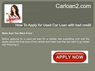 Make Sure You Want A Car :

Before applying for a used car loan for a vehicle, talk everything over with the
dealer about the final price of the vehicle and make sure that you want to go ahead
with financing it.
 