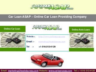 Car Loan ASAP – Online Car Loan Providing Company
Website:- http://www.carloanasap.com
Email :- marketing@leadsbureau.com
Tel :- +1-516-312-4129
Email: marketing@leadsbureau.com Website: www.carloanasap.com Tel:+ 1-516-312-4129
 