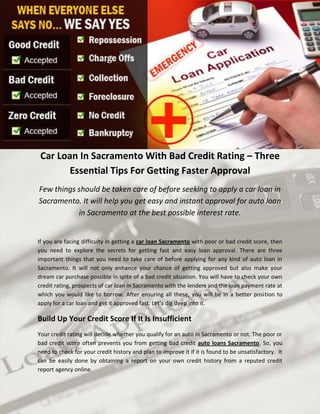 Car Loan In Sacramento With Bad Credit Rating – Three
        Essential Tips For Getting Faster Approval
Few things should be taken care of before seeking to apply a car loan in
Sacramento. It will help you get easy and instant approval for auto loan
           in Sacramento at the best possible interest rate.


If you are facing difficulty in getting a car loan Sacramento with poor or bad credit score, then
you need to explore the secrets for getting fast and easy loan approval. There are three
important things that you need to take care of before applying for any kind of auto loan in
Sacramento. It will not only enhance your chance of getting approved but also make your
dream car purchase possible in spite of a bad credit situation. You will have to check your own
credit rating, prospects of car loan in Sacramento with the lenders and the loan payment rate at
which you would like to borrow. After ensuring all these, you will be in a better position to
apply for a car loan and get it approved fast. Let’s dig deep into it.

Build Up Your Credit Score If It Is Insufficient
Your credit rating will decide whether you qualify for an auto in Sacramento or not. The poor or
bad credit score often prevents you from getting bad credit auto loans Sacramento. So, you
need to check for your credit history and plan to improve it if it is found to be unsatisfactory. It
can be easily done by obtaining a report on your own credit history from a reputed credit
report agency online.
 