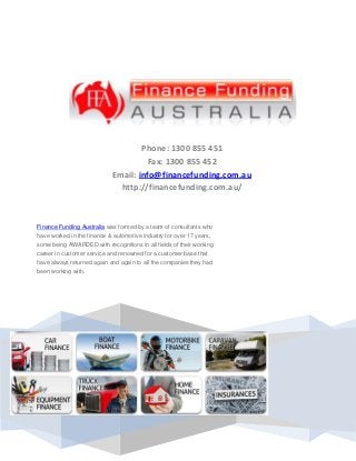 Phone: 1300 855 451
Fax: 1300 855 452
Email: info@financefunding.com.au
http://financefunding.com.au/
Finance Funding Australia was formed by a team of consultants who
have worked in the finance & automotive industry for over 17 years,
some being AWARDED with recognitions in all fields of their working
career in customer service and renowned for a customer base that
have always returned again and again to all the companies they had
been working with.
 