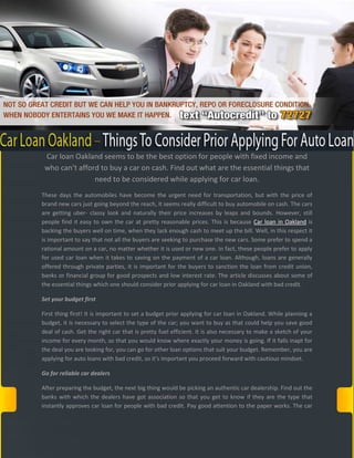 Car loan Oakland seems to be the best option for people with fixed income and
 who can’t afford to buy a car on cash. Find out what are the essential things that
                need to be considered while applying for car loan.
These days the automobiles have become the urgent need for transportation, but with the price of
brand new cars just going beyond the reach, it seems really difficult to buy automobile on cash. The cars
are getting uber- classy look and naturally their price increases by leaps and bounds. However, still
people find it easy to own the car at pretty reasonable prices. This is because Car loan in Oakland is
backing the buyers well on time, when they lack enough cash to meet up the bill. Well, in this respect it
is important to say that not all the buyers are seeking to purchase the new cars. Some prefer to spend a
rational amount on a car, no matter whether it is used or new one. In fact, these people prefer to apply
for used car loan when it takes to saving on the payment of a car loan. Although, loans are generally
offered through private parties, it is important for the buyers to sanction the loan from credit union,
banks or financial group for good prospects and low interest rate. The article discusses about some of
the essential things which one should consider prior applying for car loan in Oakland with bad credit.

Set your budget first

First thing first! It is important to set a budget prior applying for car loan in Oakland. While planning a
budget, it is necessary to select the type of the car; you want to buy as that could help you save good
deal of cash. Get the right car that is pretty fuel efficient. It is also necessary to make a sketch of your
income for every month, so that you would know where exactly your money is going. If it falls inapt for
the deal you are looking for, you can go for other loan options that suit your budget. Remember, you are
applying for auto loans with bad credit, so it’s important you proceed forward with cautious mindset.

Go for reliable car dealers

After preparing the budget, the next big thing would be picking an authentic car dealership. Find out the
banks with which the dealers have got association so that you get to know if they are the type that
instantly approves car loan for people with bad credit. Pay good attention to the paper works. The car
 