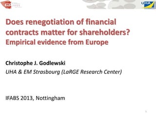 Does renegotiation of financial
contracts matter for shareholders?
Empirical evidence from Europe
Christophe J. Godlewski
UHA & EM Strasbourg (LaRGE Research Center)
IFABS 2013, Nottingham
1
 