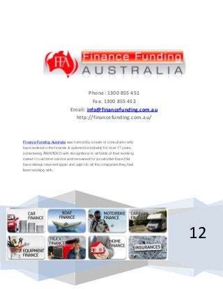 12
Phone: 1300 855 451
Fax: 1300 855 452
Email: info@financefunding.com.au
http://financefunding.com.au/
Finance Funding Australia was formed by a team of consultants who
have worked in the finance & automotive industry for over 17 years,
some being AWARDED with recognitions in all fields of their working
career in customer service and renowned for a customer base that
have always returned again and again to all the companies they had
been working with.
 