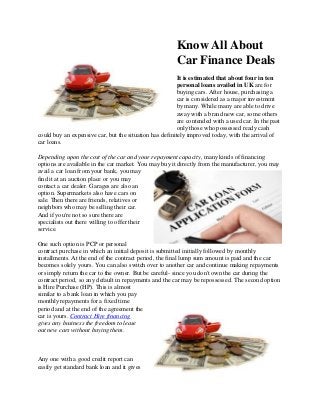 Know All About
Car Finance Deals
It is estimated that about four in ten
personal loans availed in UK are for
buying cars. After house, purchasing a
car is considered as a major investment
by many. While many are able to drive
away with a brand new car, some others
are contended with a used car. In the past
only those who possessed ready cash
could buy an expensive car, but the situation has definitely improved today, with the arrival of
car loans.
Depending upon the cost of the car and your repayment capacity, many kinds of financing
options are available in the car market. You may buy it directly from the manufacturer, you may
avail a car loan from your bank, you may
find it at an auction place or you may
contact a car dealer. Garages are also an
option. Supermarkets also have cars on
sale. Then there are friends, relatives or
neighbors who may be selling their car.
And if you're not so sure there are
specialists out there willing to offer their
service.
One such option is PCP or personal
contract purchase in which an initial deposit is submitted initially followed by monthly
installments. At the end of the contract period, the final lump sum amount is paid and the car
becomes solely yours. You can also switch over to another car and continue making repayments
or simply return the car to the owner. But be careful- since you don't own the car during the
contract period, so any default in repayments and the car may be repossessed. The second option
is Hire Purchase (HP). This is almost
similar to a bank loan in which you pay
monthly repayments for a fixed time
period and at the end of the agreement the
car is yours. Contract Hire financing
gives any business the freedom to lease
out new cars without buying them.

Any one with a good credit report can
easily get standard bank loan and it gives

 