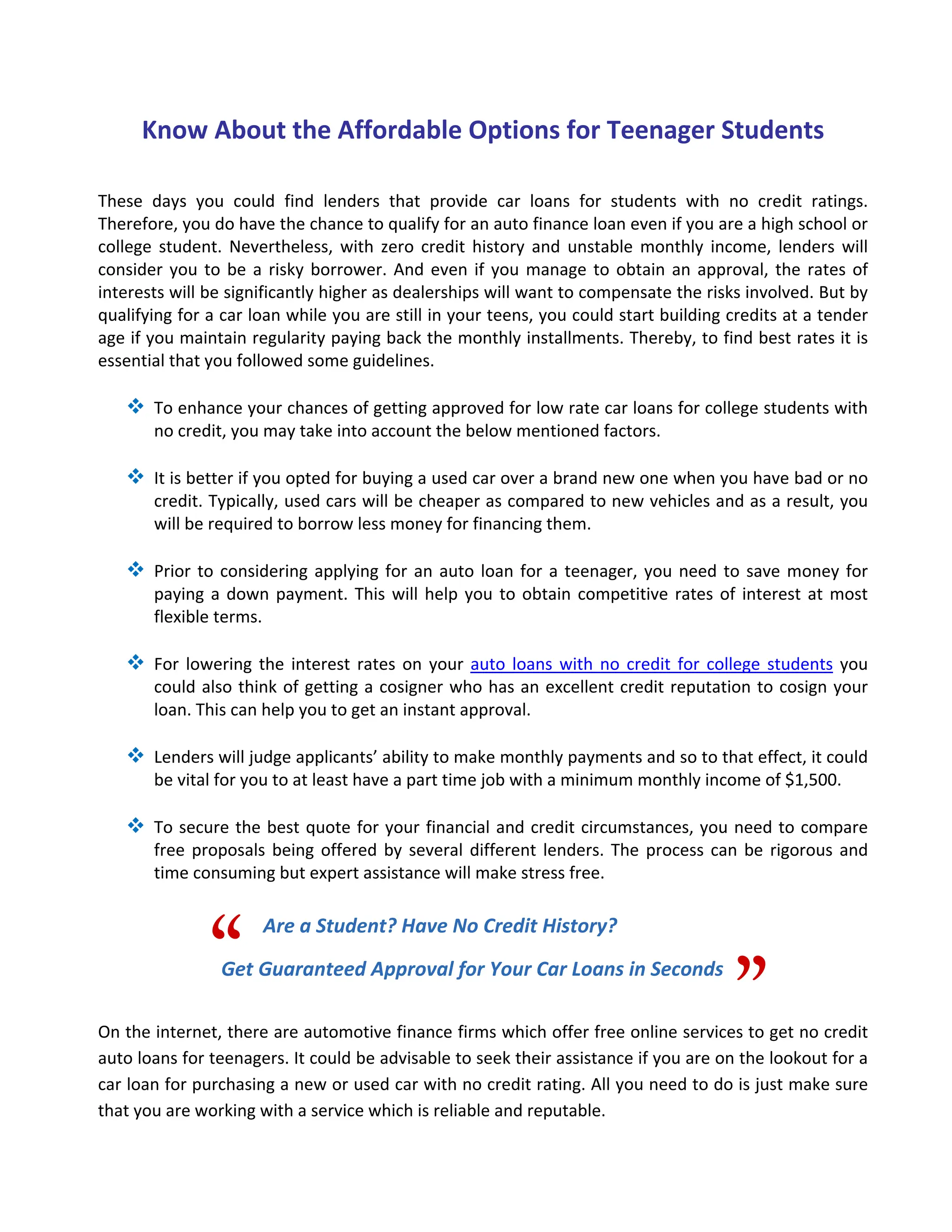 Know About the Affordable Options for Teenager Students 

These  days  you  could  find  lenders  that  provide  car  loans  for  students  with  no  credit  ratings. 
Therefore, you do have the chance to qualify for an auto finance loan even if you are a high school or 
college  student.  Nevertheless,  with  zero  credit  history  and  unstable  monthly  income,  lenders  will 
consider  you  to  be  a  risky  borrower.  And  even  if  you  manage  to  obtain  an  approval,  the  rates  of 
interests will be significantly higher as dealerships will want to compensate the risks involved. But by 
qualifying for a car loan while you are still in your teens, you could start building credits at a tender 
age if you maintain regularity paying back the monthly installments. Thereby, to find best rates it is 
essential that you followed some guidelines. 
 
        To enhance your chances of getting approved for low rate car loans for college students with 
        no credit, you may take into account the below mentioned factors.  
     
        It is better if you opted for buying a used car over a brand new one when you have bad or no 
        credit. Typically, used cars will be cheaper as compared to new vehicles and as a result, you 
        will be required to borrow less money for financing them. 
   
        Prior  to  considering  applying  for  an  auto  loan  for  a  teenager,  you  need  to  save  money  for 
        paying  a  down  payment.  This  will  help  you  to  obtain  competitive  rates  of  interest  at  most 
        flexible terms.   
 
        For  lowering  the  interest  rates  on  your  auto  loans  with  no  credit  for  college  students  you 
        could  also  think  of  getting  a  cosigner  who  has an  excellent  credit  reputation  to  cosign  your 
        loan. This can help you to get an instant approval.    
 
        Lenders will judge applicants’ ability to make monthly payments and so to that effect, it could 
        be vital for you to at least have a part time job with a minimum monthly income of $1,500.   
 
        To  secure  the  best  quote  for  your  financial  and  credit  circumstances, you  need  to  compare 
        free  proposals  being  offered  by  several  different  lenders.  The  process  can  be  rigorous  and 
        time consuming but expert assistance will make stress free.  




                “
                        Are a Student? Have No Credit History?
 



                                                                                              ”
                 Get Guaranteed Approval for Your Car Loans in Seconds 
 
 
On the internet, there are automotive finance firms which offer free online services to get no credit 
auto loans for teenagers. It could be advisable to seek their assistance if you are on the lookout for a 
car loan for purchasing a new or used car with no credit rating. All you need to do is just make sure 
that you are working with a service which is reliable and reputable. 
 