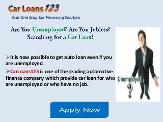 Your One Stop Car Financing Solution




It is now possible to get auto loan even if you
are unemployed.
CarLoans123 is one of the leading automotive
finance company which provide car loan for who
are unemployed or who have no job.
 