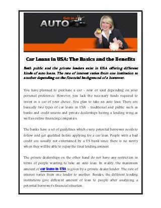 Car Loans in USA: The Basics and the Benefits
Both public and the private lenders exist in USA offering different
kinds of auto loans. The rate of interest varies from one institution to
another depending on the financial background of a borrower.
You have planned to purchase a car - new or used depending on your

personal preference. However, you lack the necessary funds required to
invest in a car of your choice. You plan to take an auto loan. There are

basically two types of car loans in USA - traditional and public such as

banks and credit unions and private dealerships having a lending wing as
well as online financing companies.

The banks have a set of guidelines which every potential borrower needs to

follow and get qualified before applying for a car loan. People with a bad
credit are usually not entertained by a US bank since there is no surety
when they will be able to repay the final lending amount.

The private dealerships on the other hand do not have any restriction in

terms of people wanting to take an auto loan. In reality, the maximum
amount of car loans in USA is given by a private dealer/lender. The rate of

interest varies from one lender to another. Besides, the different lending
institutions give different amount of loan to people after analyzing a
potential borrower's financial situation.

 