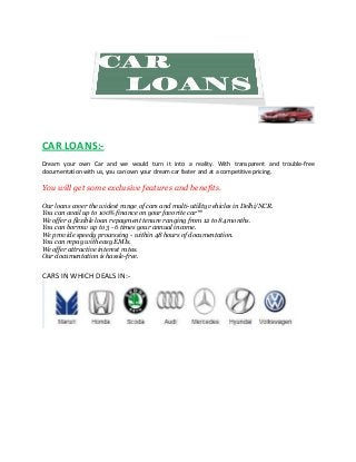 CAR LOANS:Dream your own Car and we would turn it into a reality. With transparent and trouble
trouble-free
documentation with us, you can own your dream car faster and at a competitive pricing.

You will get some exclusive features and benefits
benefits.
Our loans cover the widest range of cars and multi utility vehicles in Delhi/NCR.
multi-utility
You can avail up to 100% finance on your favorite car**
We offer a flexible loan repayment tenure ranging from 12 to 84 months.
You can borrow up to 3 - 6 times your annual incom
income.
We provide speedy processing - within 48 hours of documentation.
You can repay with easy EMIs.
We offer attractive interest rates.
Our documentation is hassle-free.
free.

CARS IN WHICH DEALS IN:-

 