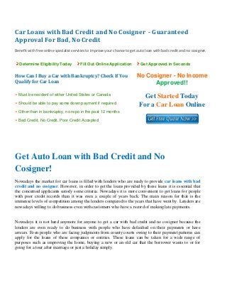 Car Loans with Bad Credit and No Cosigner  ­ Guaranteed 
Approval For Bad, No Credit 
 
Benefit with free online specialist services to improve your chance to get auto loan with bad credit and no cosigner. 
Determine Eligibility Today Fill Out Online Application Get Approved in Seconds
How Can I Buy a Car with Bankruptcy? Check If You 
Qualify for Car Loan
No Cosigner - No Income
Approved!!
» Must be resident of either United States or Canada
» Should be able to pay some down payment if required
» Other than in bankruptcy, no repo in the past 12 months
» Bad Credit, No Credit, Poor Credit Accepted
Get Started Today
For a Car Loan Online
 
 
Get Auto Loan with Bad Credit and No
Cosigner!
Nowadays the market for car loans is filled with lenders who are ready to provide car loans with bad
credit and no cosigner. However, in order to get the loans provided by these loans it is essential that
the concerned applicants satisfy some criteria. Nowadays it is more convenient to get loans for people
with poor credit records than it was even a couple of years back. The main reason for that is the
immense levels of competition among the lenders compared to the years that have went by. Lenders are
nowadays willing to do business even with customers who have a record of making late payments.
Nowadays it is not hard anymore for anyone to get a car with bad credit and no cosigner because the
lenders are even ready to do business with people who have defaulted on their payments or have
arrears. Even people who are facing judgments from county courts owing to their payment patterns can
apply for the loans of these companies or entities. These loans can be taken for a wide range of
purposes such as improving the home, buying a new or an old car that the borrower wants to or for
going for a tour after marriage or just a holiday simply.
 