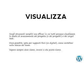VISUALIZZA

Scegli strumenti semplici ma efficaci in cui tutti possano visualizzare
lo stadio di avanzamento del progetto (o dei progetti!) e dei singoli
task.

Dove possibile, opta per supporti fisici (vs digitali), come cartelloni
nella stanza del team.

Sapere sempre dove siamo, ovvero a che punto siamo.
 