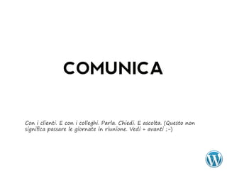 COMUNICA

Con i clienti. E con i colleghi. Parla. Chiedi. E ascolta. (Questo non
significa passare le giornate in riunione. Vedi + avanti ;-)
 