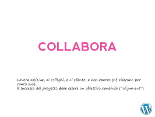 COLLABORA

Lavora assieme, ai colleghi, e al cliente, e non contro (nè ciascuno per
conto suo).
Il successo del progetto deve essere un obiettivo condiviso (“alignment”)
 