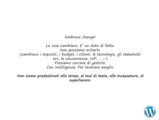 Embrace change!

               Le cose cambiano. E’ un dato di fatto.
                         Non possiamo evitarlo.
 (cambiano i requisiti, i budget, i clienti, le tecnologie, gli stakehold-
                   ers, la concorrenza, WP, ... ;-)
                    Possiamo cercare di gestirlo.
               Con intelligenza. Per lavorare meglio.

Non	siamo	predestinati	allo	stress,	al	mal	di	testa,	alle	incazzature,	al	
                             superlavoro.
 