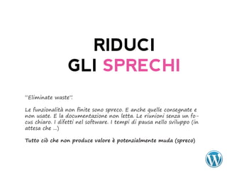 RIDUCI
                 GLI SPRECHI
“Eliminate waste”.

Le funzionalità non finite sono spreco. E anche quelle consegnate e
non usate. E la documentazione non letta. Le riunioni senza un fo-
cus chiaro. I difetti nel software. I tempi di pausa nello sviluppo (in
attesa che ...)

Tutto	ciò	che	non	produce	valore	è	potenzialmente	muda	(spreco)
 