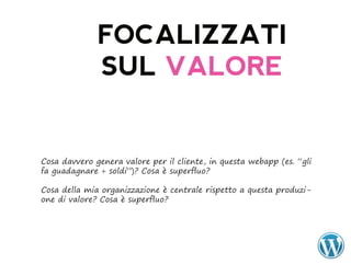 FOCALIZZATI
              SUL VALORE


Cosa davvero genera valore per il cliente, in questa webapp (es. “gli
fa guadagnare + soldi”)? Cosa è superfluo?

Cosa della mia organizzazione è centrale rispetto a questa produzi-
one di valore? Cosa è superfluo?
 