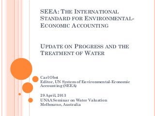 SEEA: THE INTERNATIONAL
STANDARD FOR ENVIRONMENTAL-
ECONOMIC ACCOUNTING
UPDATE ON PROGRESS AND THE
TREATMENT OF WATER
Carl Obst
Editor, UN System of Environmental-Economic
Accounting (SEEA)
29 April, 2013
UNAA Seminar on Water Valuation
Melbourne, Australia
 