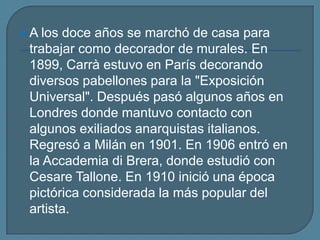 A los doce años se marchó de casa para trabajar como decorador de murales. En 1899, Carrà estuvo en París decorando diversos pabellones para la "Exposición Universal". Después pasó algunos años en Londres donde mantuvo contacto con algunos exiliados anarquistas italianos. Regresó a Milán en 1901. En 1906 entró en la Accademia di Brera, donde estudió con Cesare Tallone. En 1910 inició una época pictórica considerada la más popular del artista.
