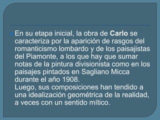 En su etapa inicial, la obra de Carlo se caracteriza por la aparición de rasgos del romanticismo lombardo y de los paisajistas del Piamonte, a los que hay que sumar notas de la pintura divisionista como en los paisajes pintados en SaglianoMicca durante el año 1908.Luego, sus composiciones han tendido a una idealización geométrica de la realidad, a veces con un sentido mítico.