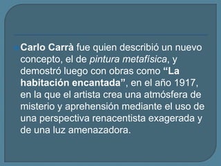 Carlo Carrà fue quien describió un nuevo concepto, el de pintura metafísica, y demostró luego con obras como “La habitación encantada”, en el año 1917, en la que el artista crea una atmósfera de misterio y aprehensión mediante el uso de una perspectiva renacentista exagerada y de una luz amenazadora. 